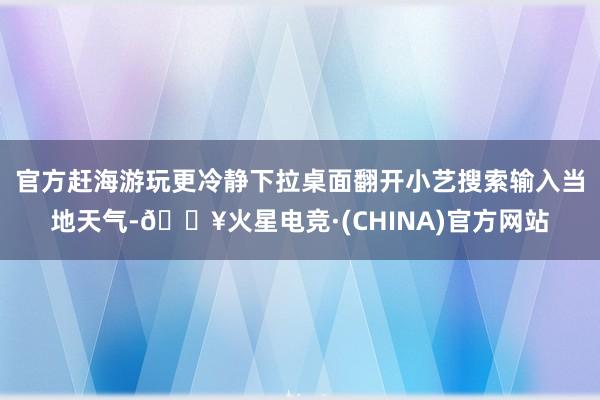 官方赶海游玩更冷静下拉桌面翻开小艺搜索输入当地天气-🔥火星电竞·(CHINA)官方网站