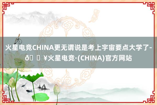 火星电竞CHINA更无谓说是考上宇宙要点大学了-🔥火星电竞·(CHINA)官方网站