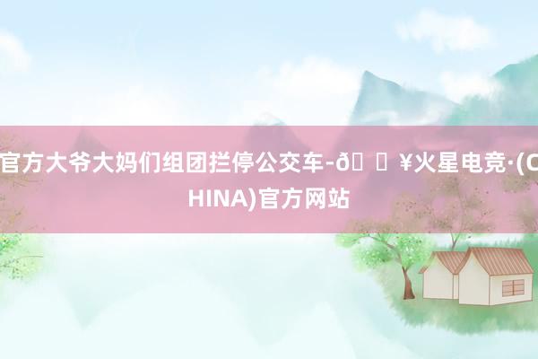 官方大爷大妈们组团拦停公交车-🔥火星电竞·(CHINA)官方网站