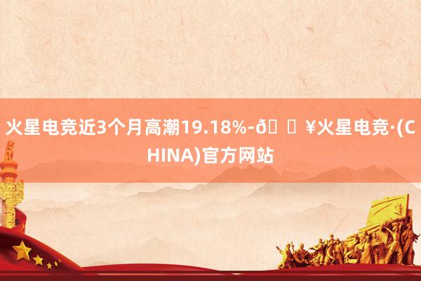 火星电竞近3个月高潮19.18%-🔥火星电竞·(CHINA)官方网站