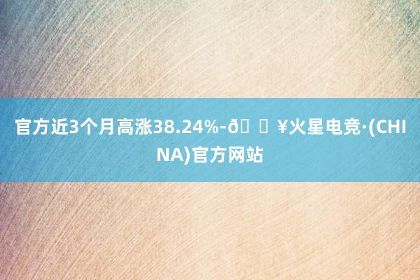 官方近3个月高涨38.24%-🔥火星电竞·(CHINA)官方网站