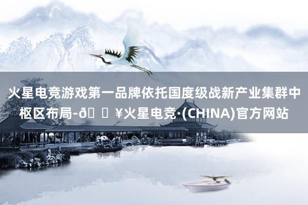 火星电竞游戏第一品牌依托国度级战新产业集群中枢区布局-🔥火星电竞·(CHINA)官方网站