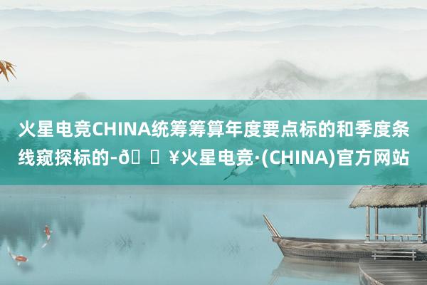 火星电竞CHINA统筹筹算年度要点标的和季度条线窥探标的-🔥火星电竞·(CHINA)官方网站