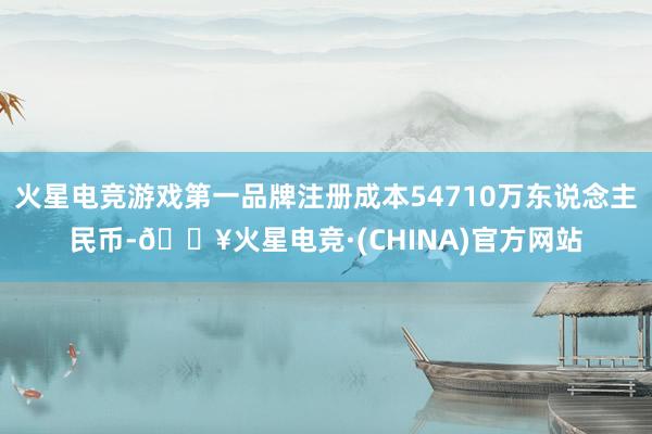 火星电竞游戏第一品牌注册成本54710万东说念主民币-🔥火星电竞·(CHINA)官方网站
