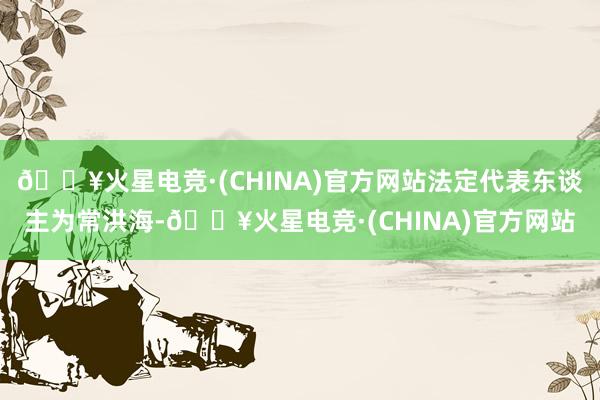 🔥火星电竞·(CHINA)官方网站法定代表东谈主为常洪海-🔥火星电竞·(CHINA)官方网站