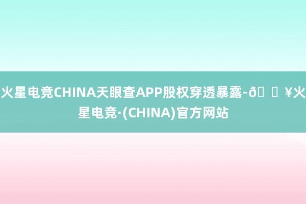 火星电竞CHINA天眼查APP股权穿透暴露-🔥火星电竞·(CHINA)官方网站