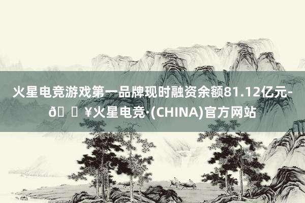 火星电竞游戏第一品牌现时融资余额81.12亿元-🔥火星电竞·(CHINA)官方网站