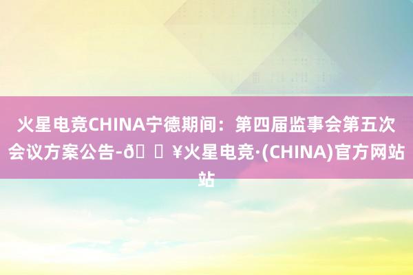 火星电竞CHINA宁德期间：第四届监事会第五次会议方案公告-🔥火星电竞·(CHINA)官方网站
