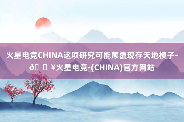 火星电竞CHINA这项研究可能颠覆现存天地模子-🔥火星电竞·(CHINA)官方网站
