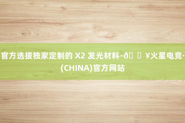 官方选拔独家定制的 X2 发光材料-🔥火星电竞·(CHINA)官方网站