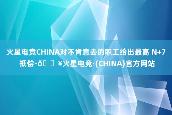 火星电竞CHINA对不肯意去的职工给出最高 N+7 抵偿-🔥火星电竞·(CHINA)官方网站