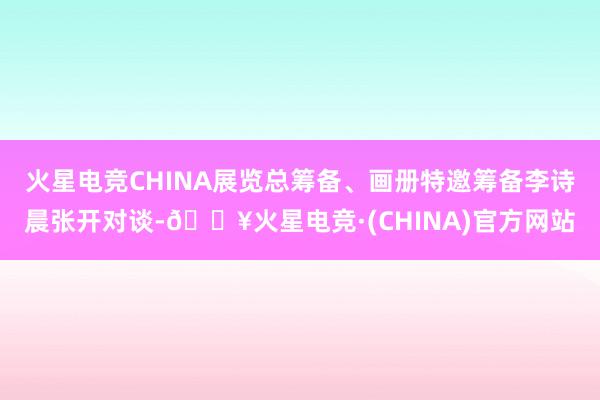 火星电竞CHINA展览总筹备、画册特邀筹备李诗晨张开对谈-🔥火星电竞·(CHINA)官方网站