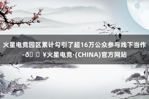 火星电竞园区累计勾引了超16万公众参与线下当作-🔥火星电竞·(CHINA)官方网站