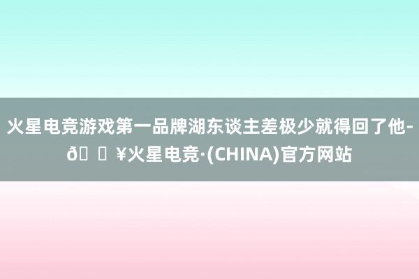 火星电竞游戏第一品牌湖东谈主差极少就得回了他-🔥火星电竞·(CHINA)官方网站