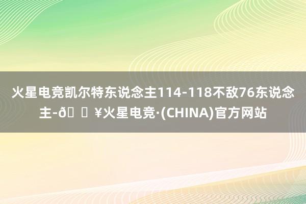 火星电竞凯尔特东说念主114-118不敌76东说念主-🔥火星电竞·(CHINA)官方网站