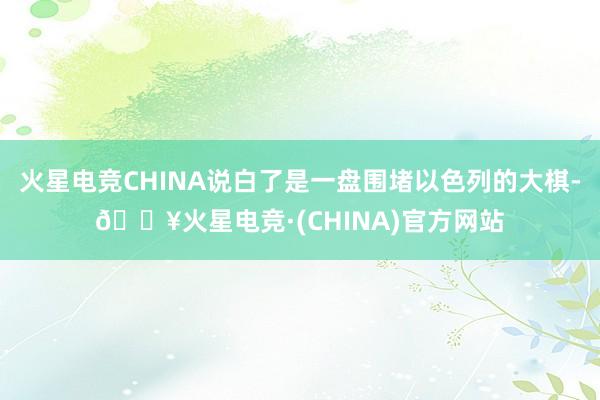 火星电竞CHINA说白了是一盘围堵以色列的大棋-🔥火星电竞·(CHINA)官方网站
