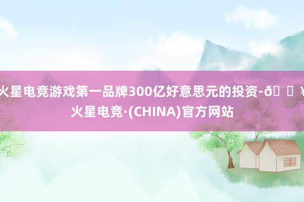 火星电竞游戏第一品牌300亿好意思元的投资-🔥火星电竞·(CHINA)官方网站