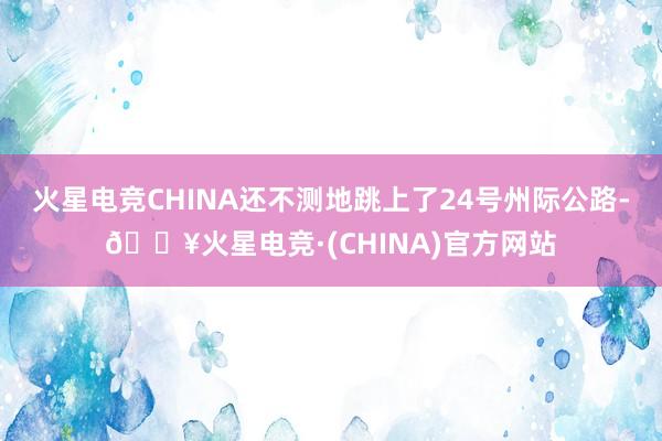 火星电竞CHINA还不测地跳上了24号州际公路-🔥火星电竞·(CHINA)官方网站