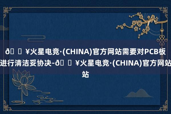 🔥火星电竞·(CHINA)官方网站需要对PCB板进行清洁妥协决-🔥火星电竞·(CHINA)官方网站