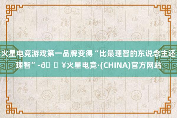 火星电竞游戏第一品牌变得“比最理智的东说念主还理智”-🔥火星电竞·(CHINA)官方网站