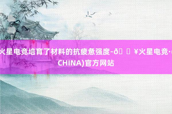火星电竞培育了材料的抗疲惫强度-🔥火星电竞·(CHINA)官方网站