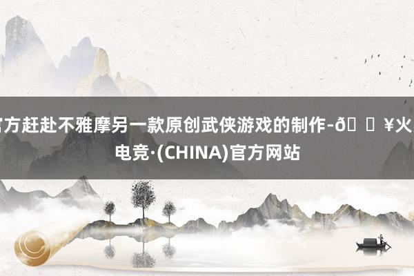 官方赶赴不雅摩另一款原创武侠游戏的制作-🔥火星电竞·(CHINA)官方网站