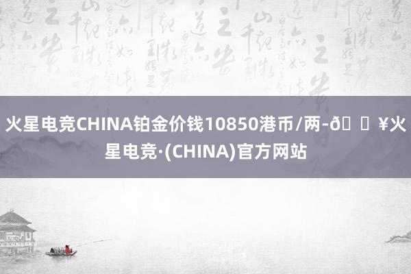 火星电竞CHINA铂金价钱10850港币/两-🔥火星电竞·(CHINA)官方网站