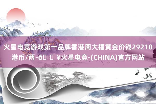 火星电竞游戏第一品牌香港周大福黄金价钱29210港币/两-🔥火星电竞·(CHINA)官方网站