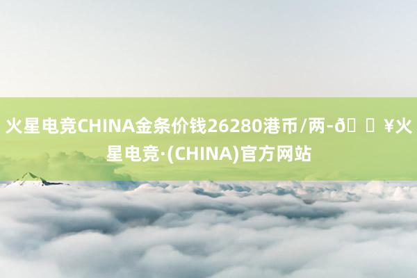 火星电竞CHINA金条价钱26280港币/两-🔥火星电竞·(CHINA)官方网站