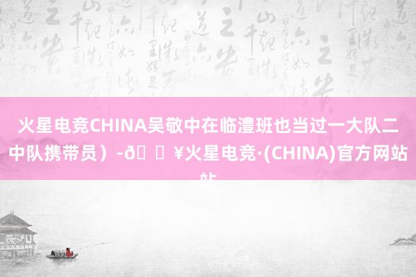 火星电竞CHINA吴敬中在临澧班也当过一大队二中队携带员）-🔥火星电竞·(CHINA)官方网站
