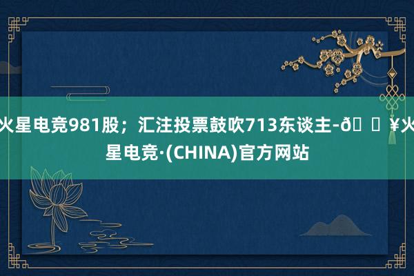 火星电竞981股；汇注投票鼓吹713东谈主-🔥火星电竞·(CHINA)官方网站