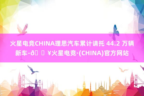 火星电竞CHINA理思汽车累计请托 44.2 万辆新车-🔥火星电竞·(CHINA)官方网站
