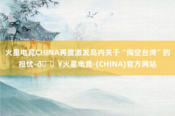 火星电竞CHINA再度激发岛内关于“掏空台湾”的担忧-🔥火星电竞·(CHINA)官方网站