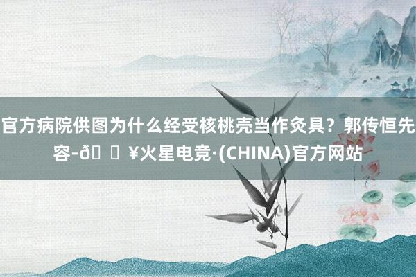 官方病院供图为什么经受核桃壳当作灸具？郭传恒先容-🔥火星电竞·(CHINA)官方网站