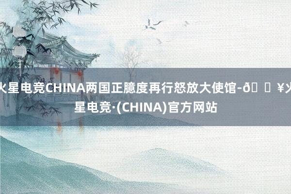 火星电竞CHINA两国正臆度再行怒放大使馆-🔥火星电竞·(CHINA)官方网站