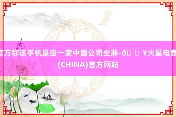 官方称该手机是由一家中国公司坐蓐-🔥火星电竞·(CHINA)官方网站