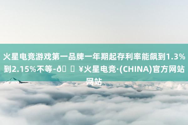 火星电竞游戏第一品牌一年期起存利率能飙到1.3%到2.15%不等-🔥火星电竞·(CHINA)官方网站