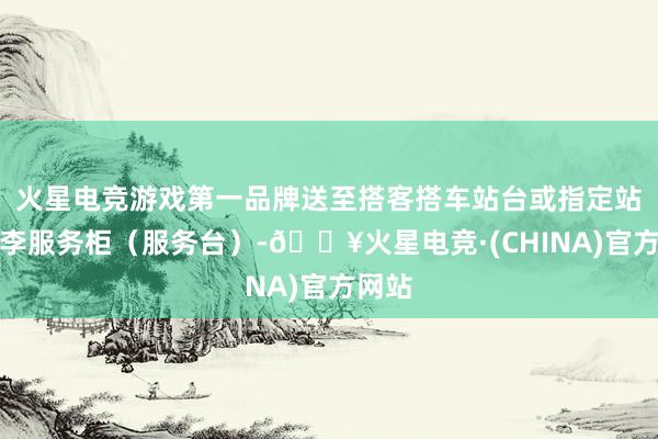 火星电竞游戏第一品牌送至搭客搭车站台或指定站群众李服务柜（服务台）-🔥火星电竞·(CHINA)官方网站