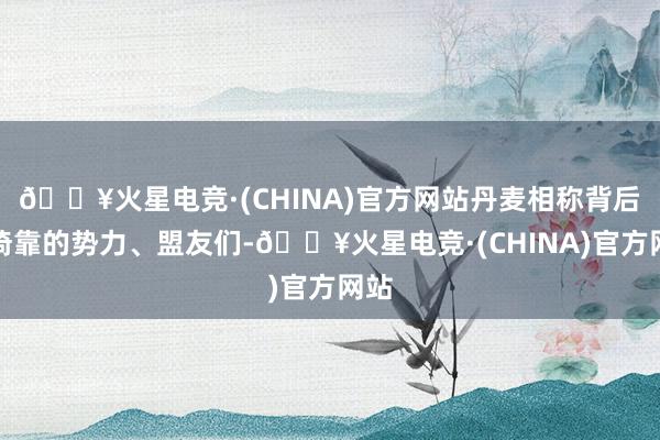 🔥火星电竞·(CHINA)官方网站丹麦相称背后所倚靠的势力、盟友们-🔥火星电竞·(CHINA)官方网站