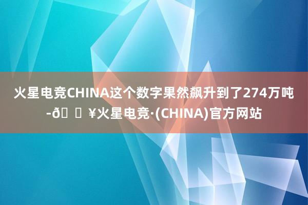 火星电竞CHINA这个数字果然飙升到了274万吨-🔥火星电竞·(CHINA)官方网站