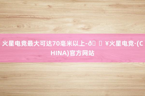 火星电竞最大可达70毫米以上-🔥火星电竞·(CHINA)官方网站
