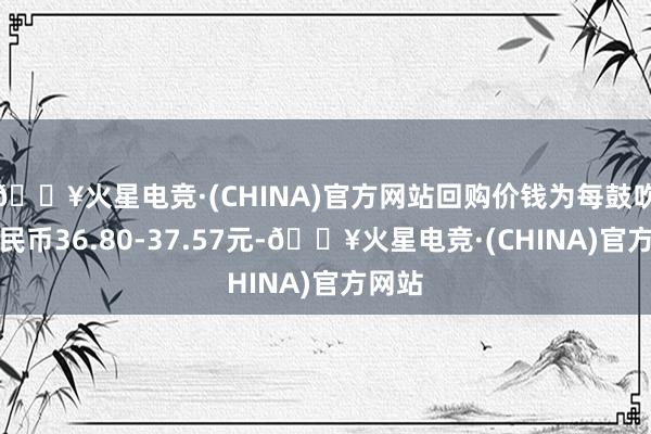 🔥火星电竞·(CHINA)官方网站回购价钱为每鼓吹谈主民币36.80-37.57元-🔥火星电竞·(CHINA)官方网站