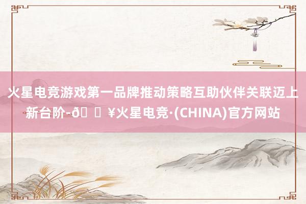 火星电竞游戏第一品牌推动策略互助伙伴关联迈上新台阶-🔥火星电竞·(CHINA)官方网站