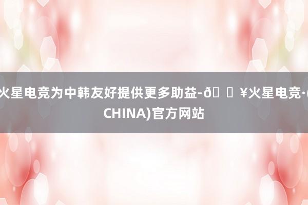 火星电竞为中韩友好提供更多助益-🔥火星电竞·(CHINA)官方网站