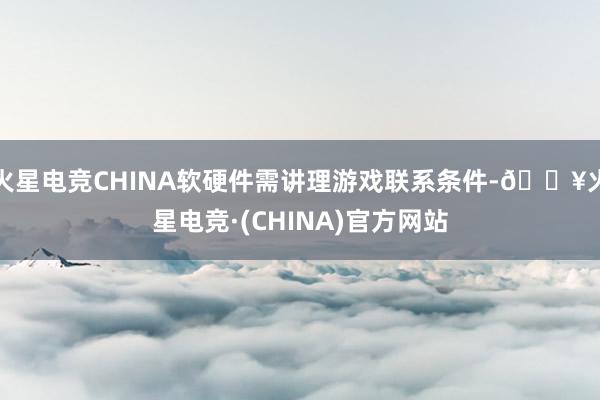 火星电竞CHINA软硬件需讲理游戏联系条件-🔥火星电竞·(CHINA)官方网站