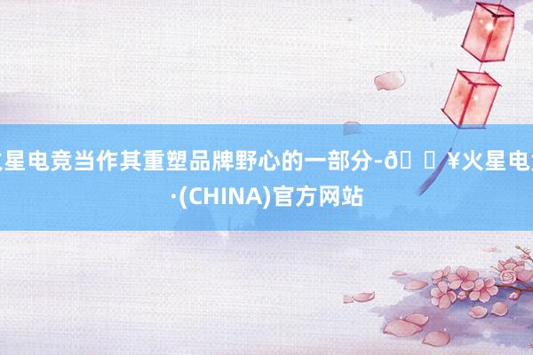 火星电竞当作其重塑品牌野心的一部分-🔥火星电竞·(CHINA)官方网站