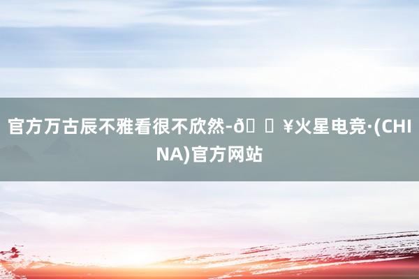 官方万古辰不雅看很不欣然-🔥火星电竞·(CHINA)官方网站
