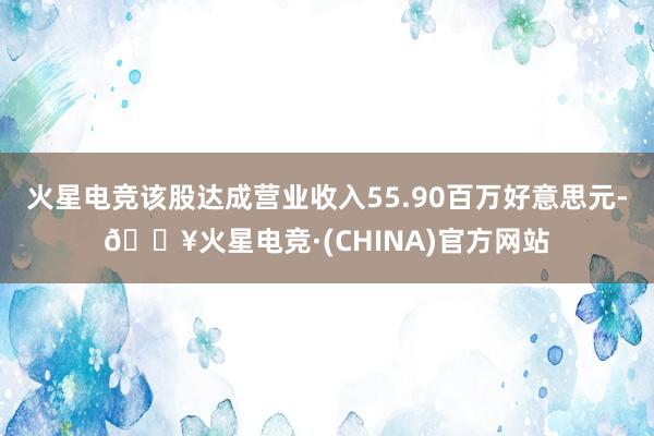 火星电竞该股达成营业收入55.90百万好意思元-🔥火星电竞·(CHINA)官方网站