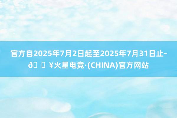 官方自2025年7月2日起至2025年7月31日止-🔥火星电竞·(CHINA)官方网站