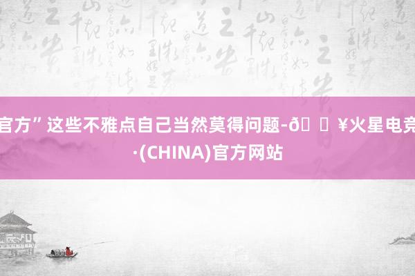 官方”　　这些不雅点自己当然莫得问题-🔥火星电竞·(CHINA)官方网站